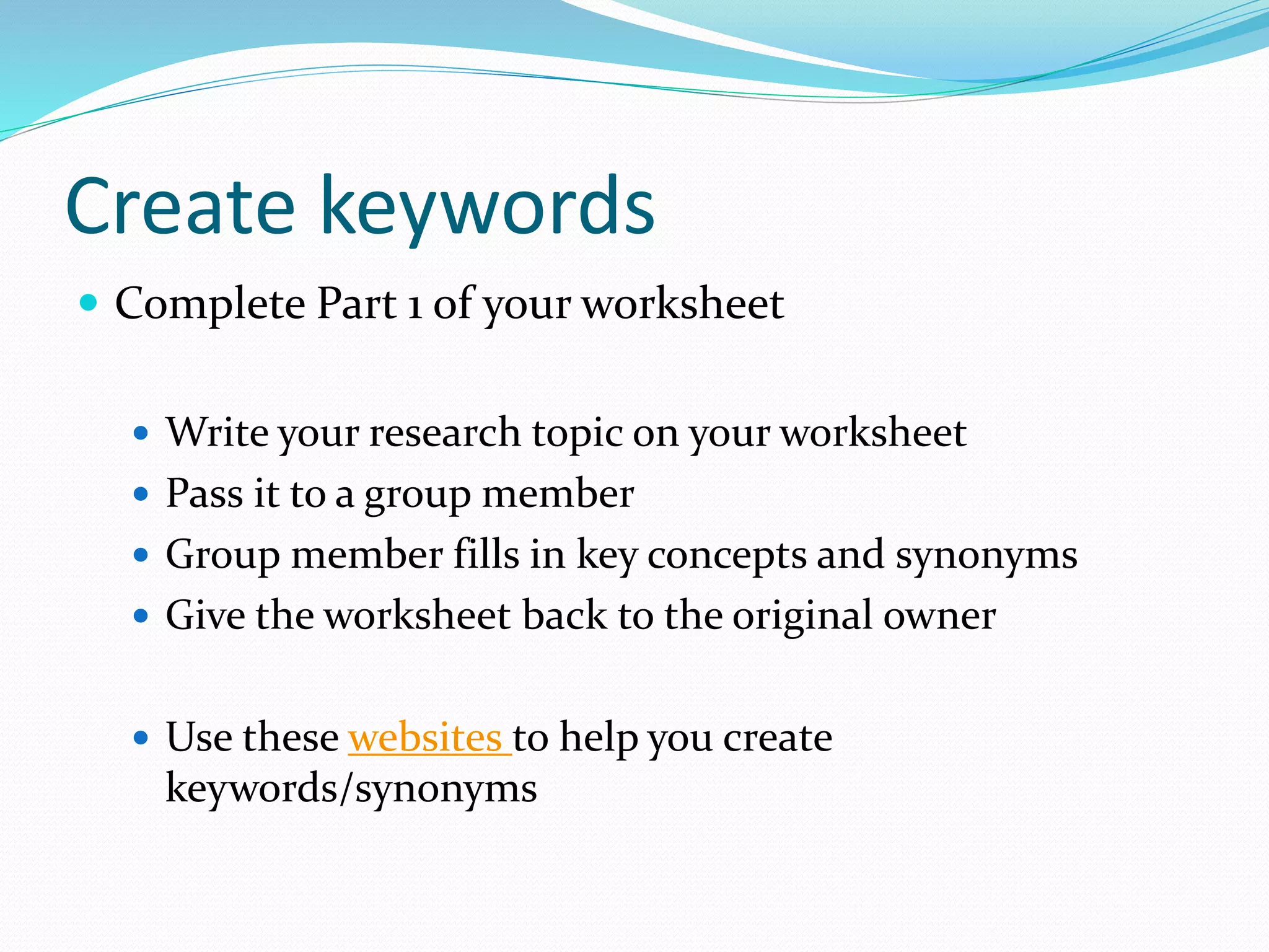 Create keywords
 Complete Part 1 of your worksheet
 Write your research topic on your worksheet
 Pass it to a group member
 Group member fills in key concepts and synonyms
 Give the worksheet back to the original owner
 Use these websites to help you create
keywords/synonyms
 