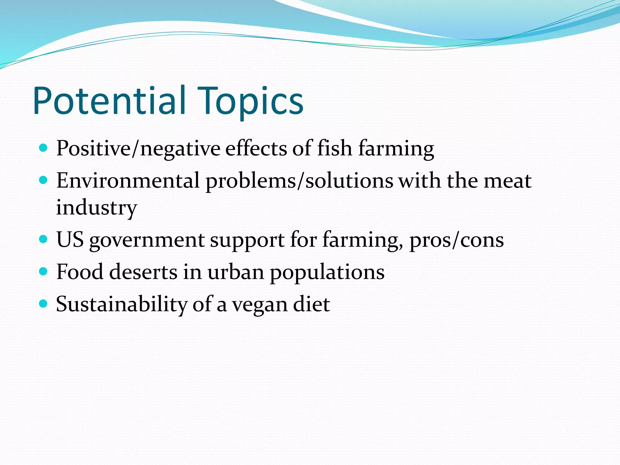 Potential Topics
 Positive/negative effects of fish farming
 Environmental problems/solutions with the meat
industry
 US government support for farming, pros/cons
 Food deserts in urban populations
 Sustainability of a vegan diet
 