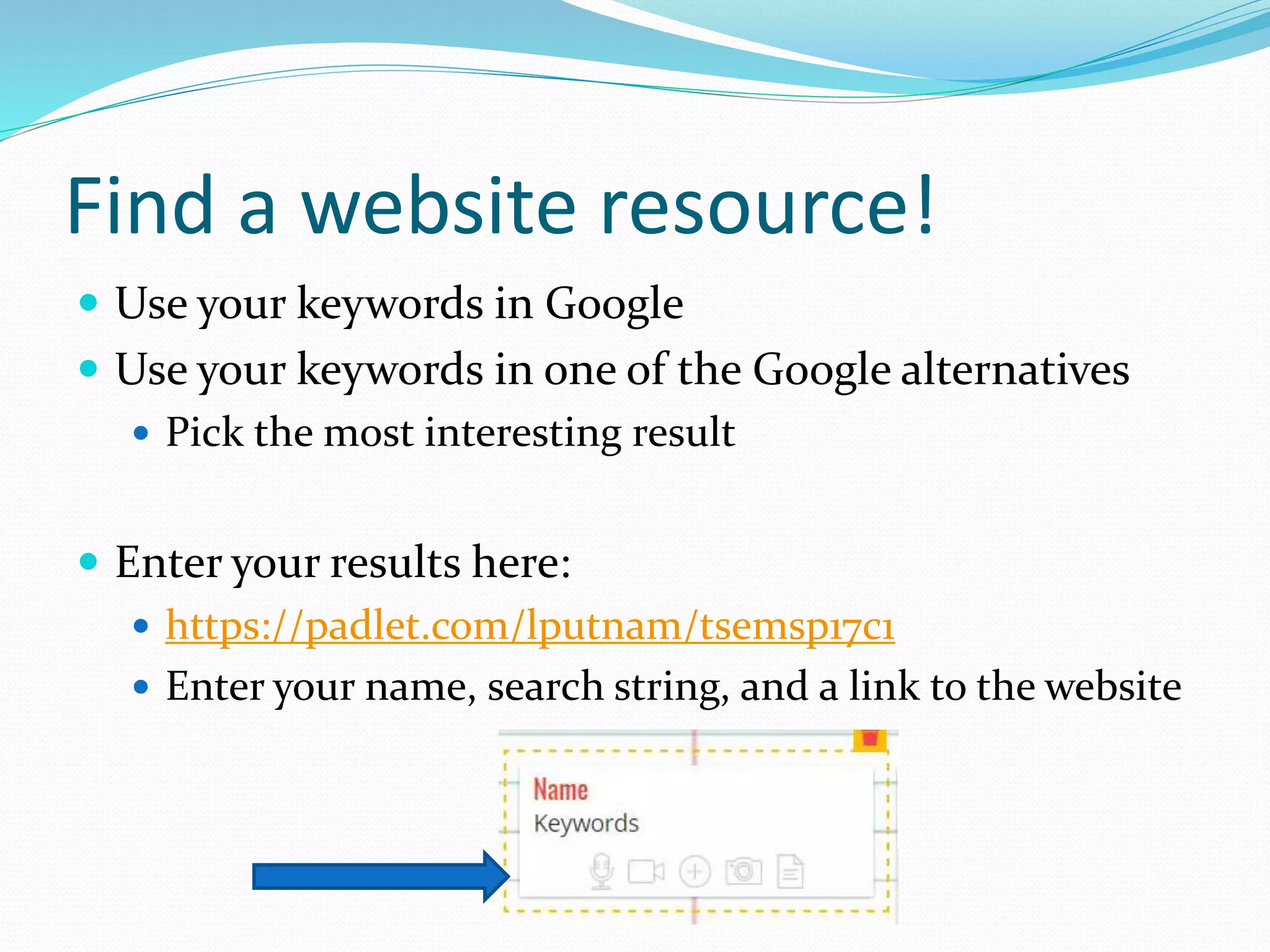 Find a website resource!
 Use your keywords in Google
 Use your keywords in one of the Google alternatives
 Pick the most interesting result
 Enter your results here:
 https://padlet.com/lputnam/tsemsp17c1
 Enter your name, search string, and a link to the website
 