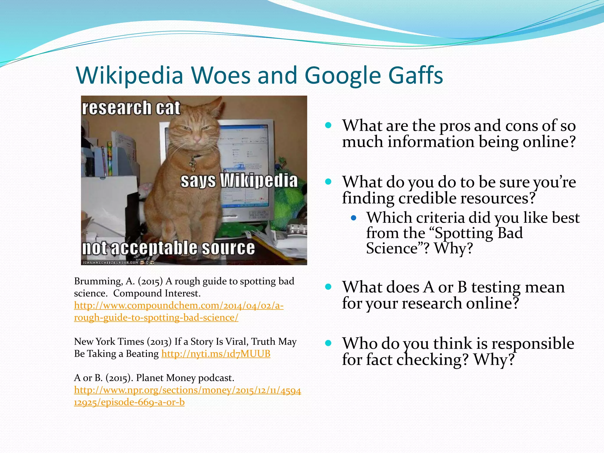 Wikipedia Woes and Google Gaffs
 What are the pros and cons of so
much information being online?
 What do you do to be sure you’re
finding credible resources?
 Which criteria did you like best
from the “Spotting Bad
Science”? Why?
 What does A or B testing mean
for your research online?
 Who do you think is responsible
for fact checking? Why?
Brumming, A. (2015) A rough guide to spotting bad
science. Compound Interest.
http://www.compoundchem.com/2014/04/02/a-
rough-guide-to-spotting-bad-science/
New York Times (2013) If a Story Is Viral, Truth May
Be Taking a Beating http://nyti.ms/1d7MUUB
A or B. (2015). Planet Money podcast.
http://www.npr.org/sections/money/2015/12/11/4594
12925/episode-669-a-or-b
 