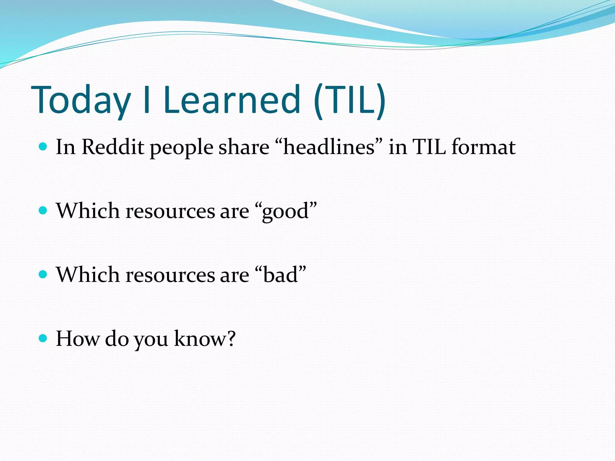 Today I Learned (TIL)
 In Reddit people share “headlines” in TIL format
 Which resources are “good”
 Which resources are “bad”
 How do you know?
 