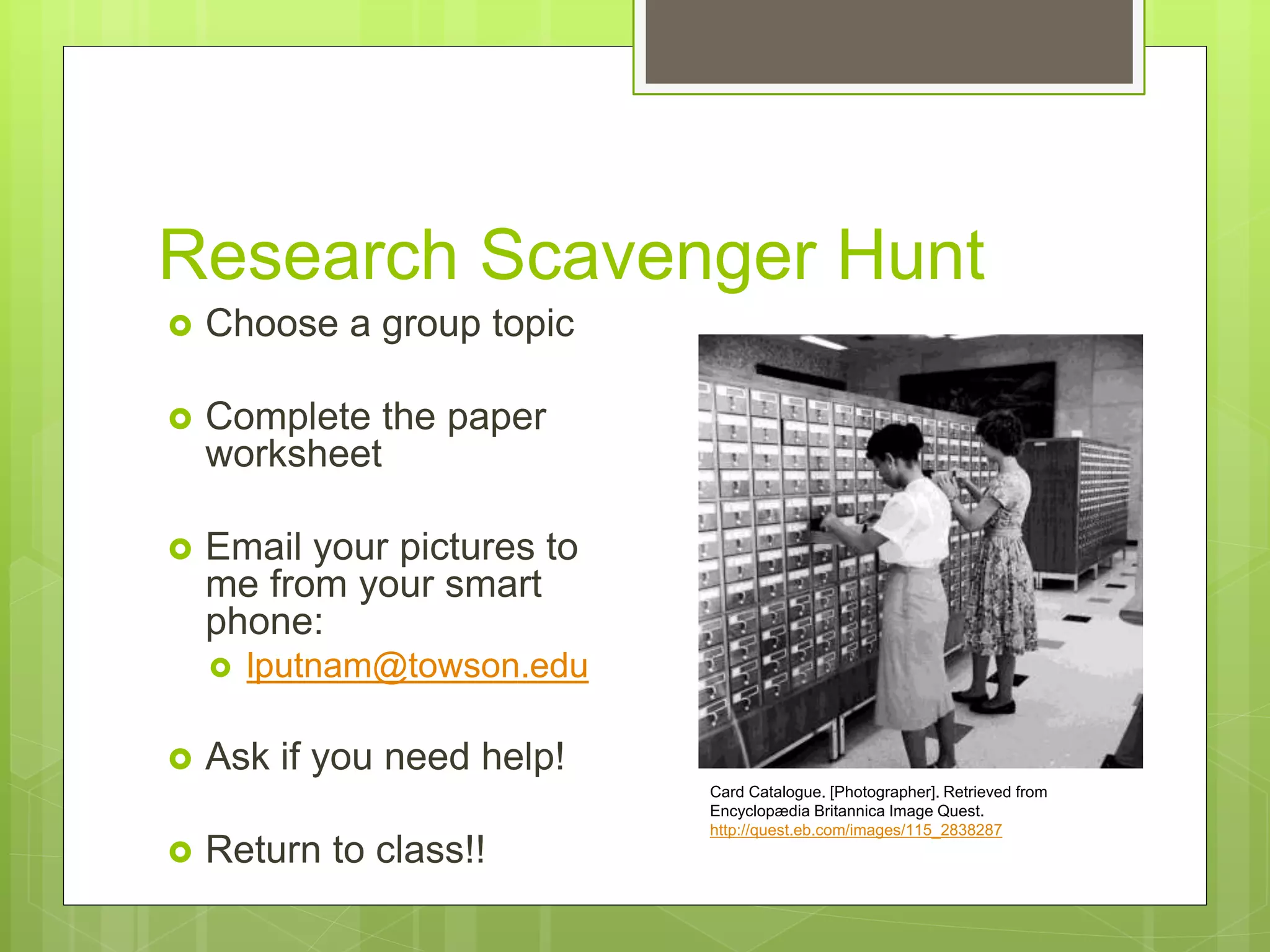Research Scavenger Hunt
 Choose a group topic
 Complete the paper
worksheet
 Email your pictures to
me from your smart
phone:
 lputnam@towson.edu
 Ask if you need help!
 Return to class!!
Card Catalogue. [Photographer]. Retrieved from
Encyclopædia Britannica Image Quest.
http://quest.eb.com/images/115_2838287
 