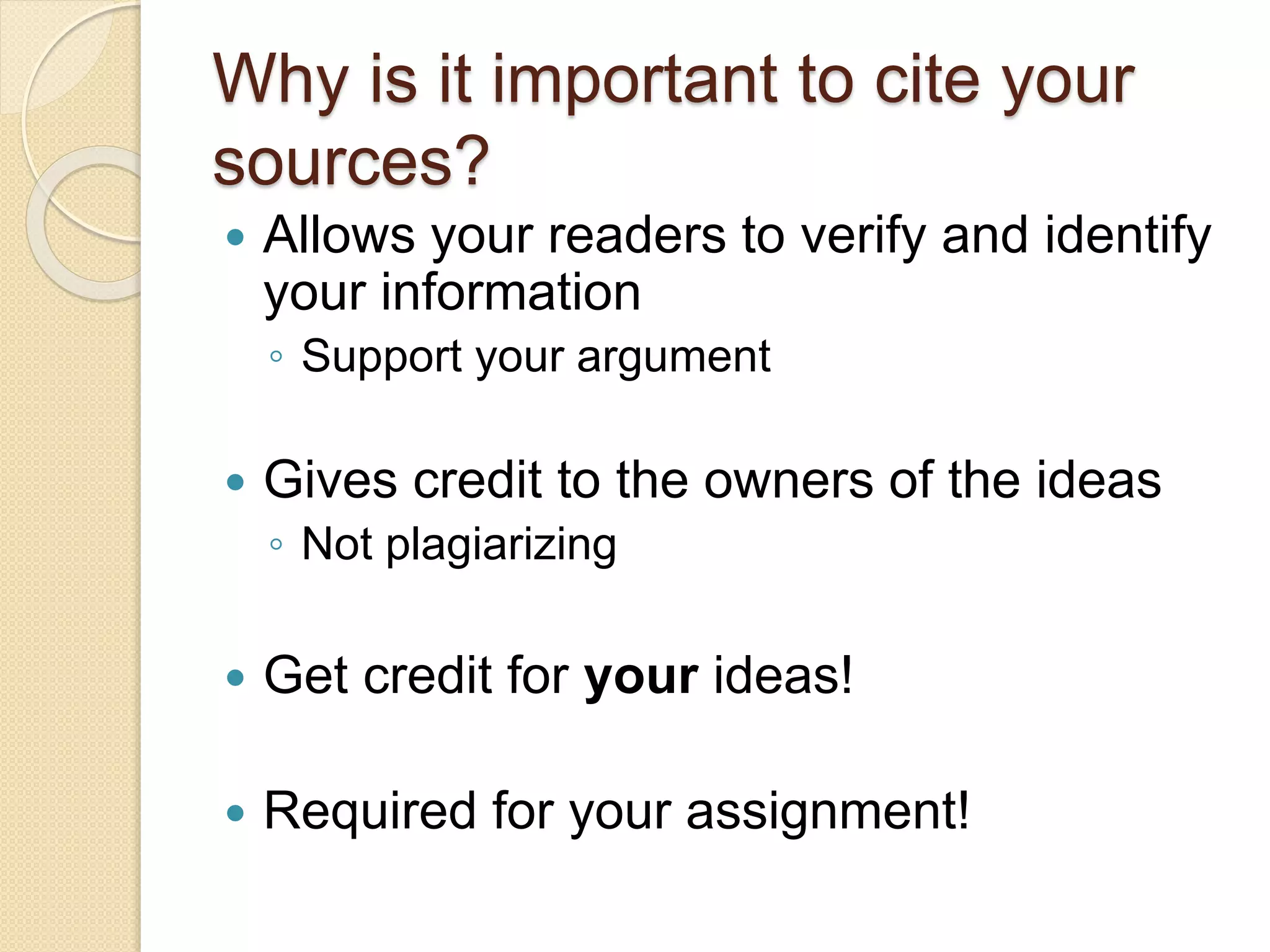  Allows your readers to verify and identify
your information
◦ Support your argument
 Gives credit to the owners of the ideas
◦ Not plagiarizing
 Get credit for your ideas!
 Required for your assignment!
Why is it important to cite your
sources?
 