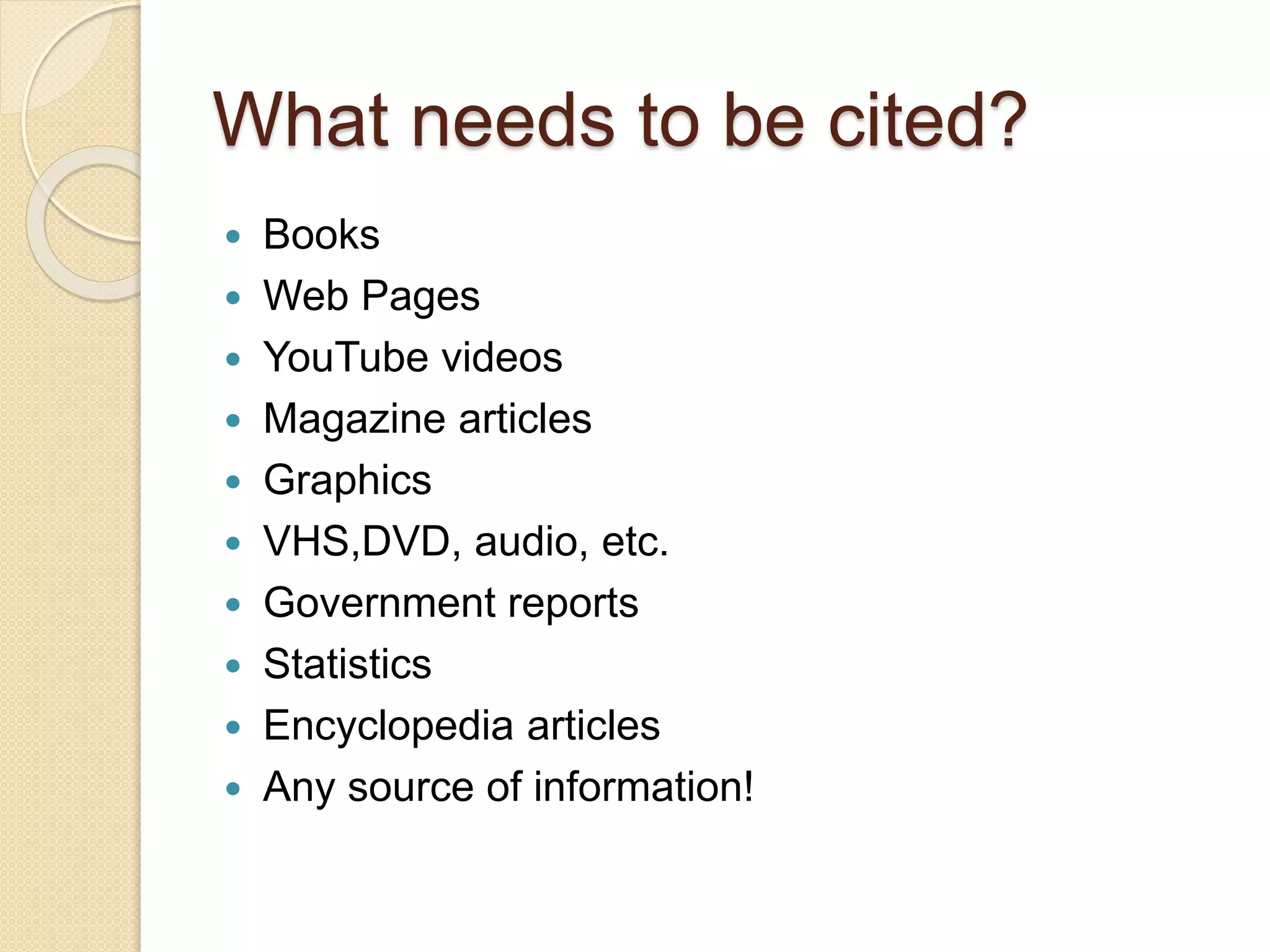 What needs to be cited?
 Books
 Web Pages
 YouTube videos
 Magazine articles
 Graphics
 VHS,DVD, audio, etc.
 Government reports
 Statistics
 Encyclopedia articles
 Any source of information!
 