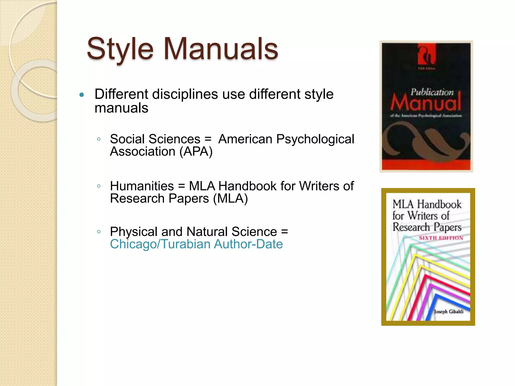 Style Manuals
 Different disciplines use different style
manuals
◦ Social Sciences = American Psychological
Association (APA)
◦ Humanities = MLA Handbook for Writers of
Research Papers (MLA)
◦ Physical and Natural Science =
Chicago/Turabian Author-Date
 
