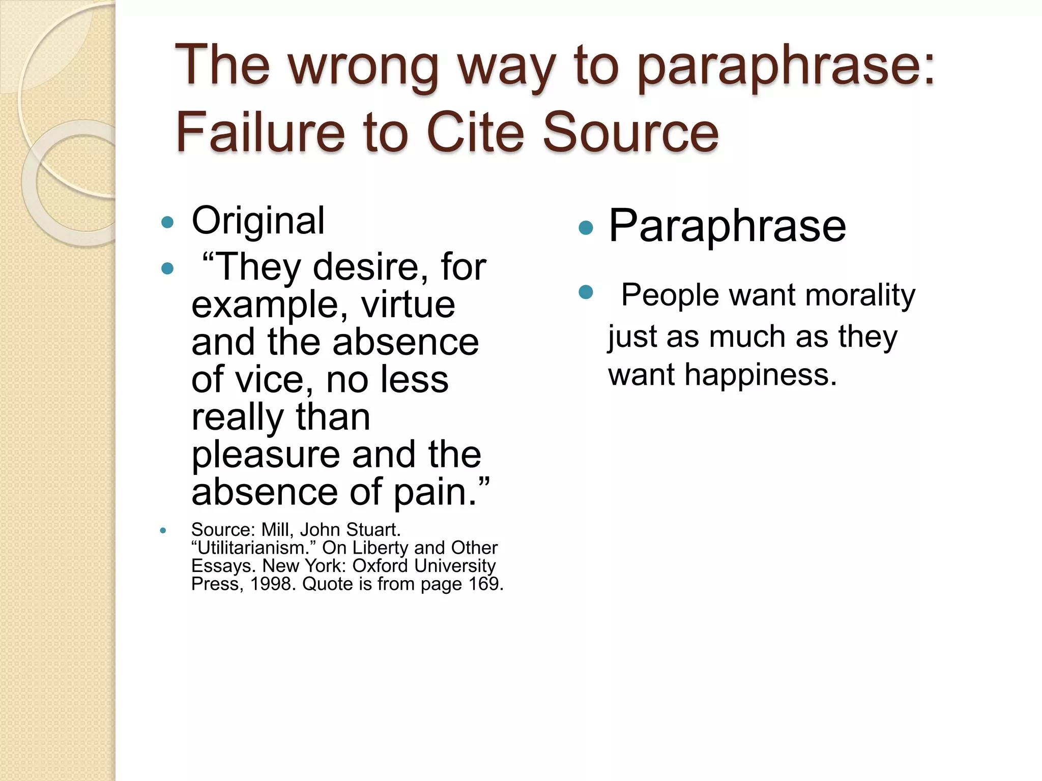 The wrong way to paraphrase:
Failure to Cite Source
 Original
 “They desire, for
example, virtue
and the absence
of vice, no less
really than
pleasure and the
absence of pain.”
 Source: Mill, John Stuart.
“Utilitarianism.” On Liberty and Other
Essays. New York: Oxford University
Press, 1998. Quote is from page 169.
 Paraphrase
 People want morality
just as much as they
want happiness.
 