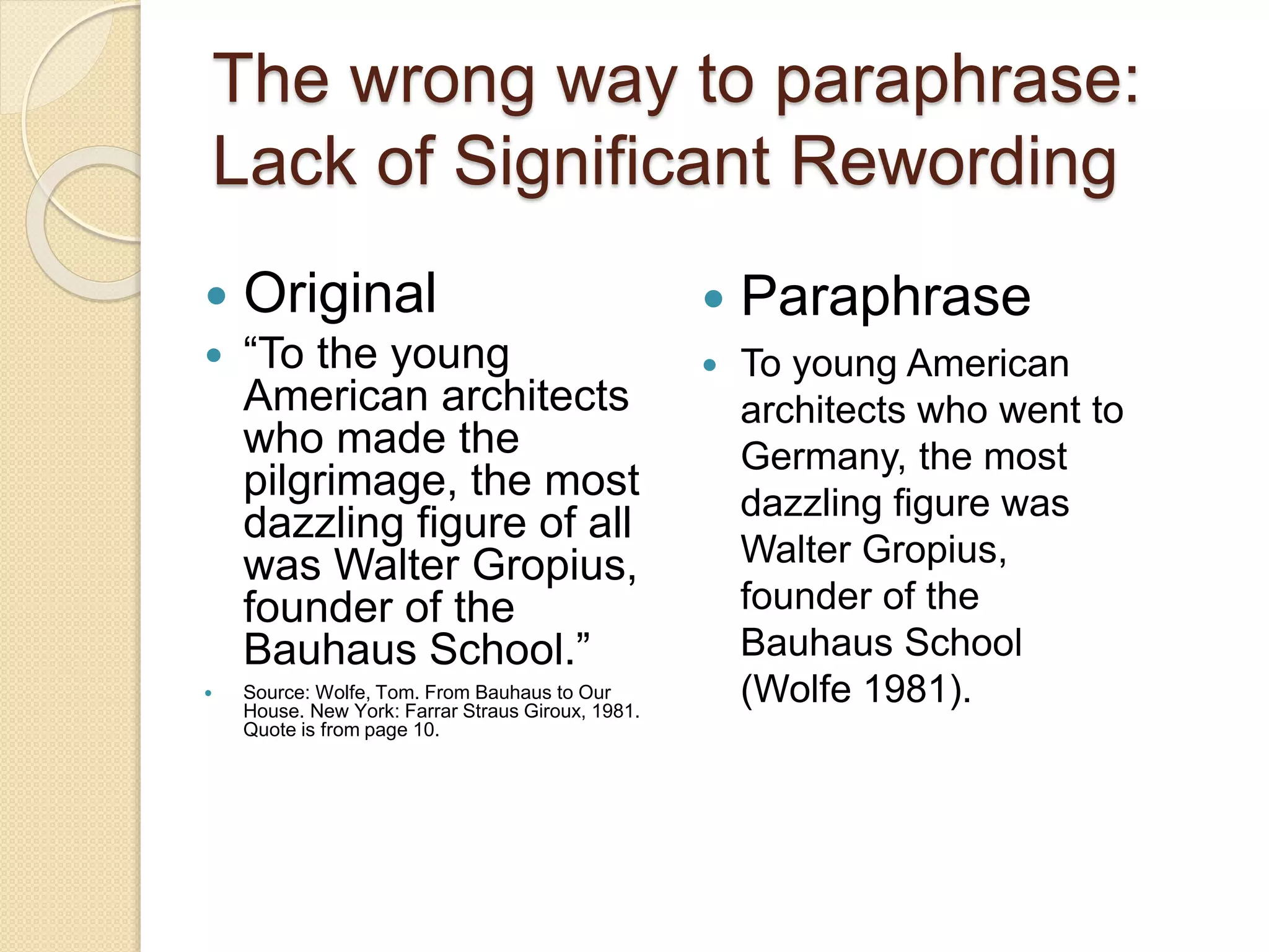 The wrong way to paraphrase:
Lack of Significant Rewording
 Original
 “To the young
American architects
who made the
pilgrimage, the most
dazzling figure of all
was Walter Gropius,
founder of the
Bauhaus School.”
 Source: Wolfe, Tom. From Bauhaus to Our
House. New York: Farrar Straus Giroux, 1981.
Quote is from page 10.
 Paraphrase
 To young American
architects who went to
Germany, the most
dazzling figure was
Walter Gropius,
founder of the
Bauhaus School
(Wolfe 1981).
 