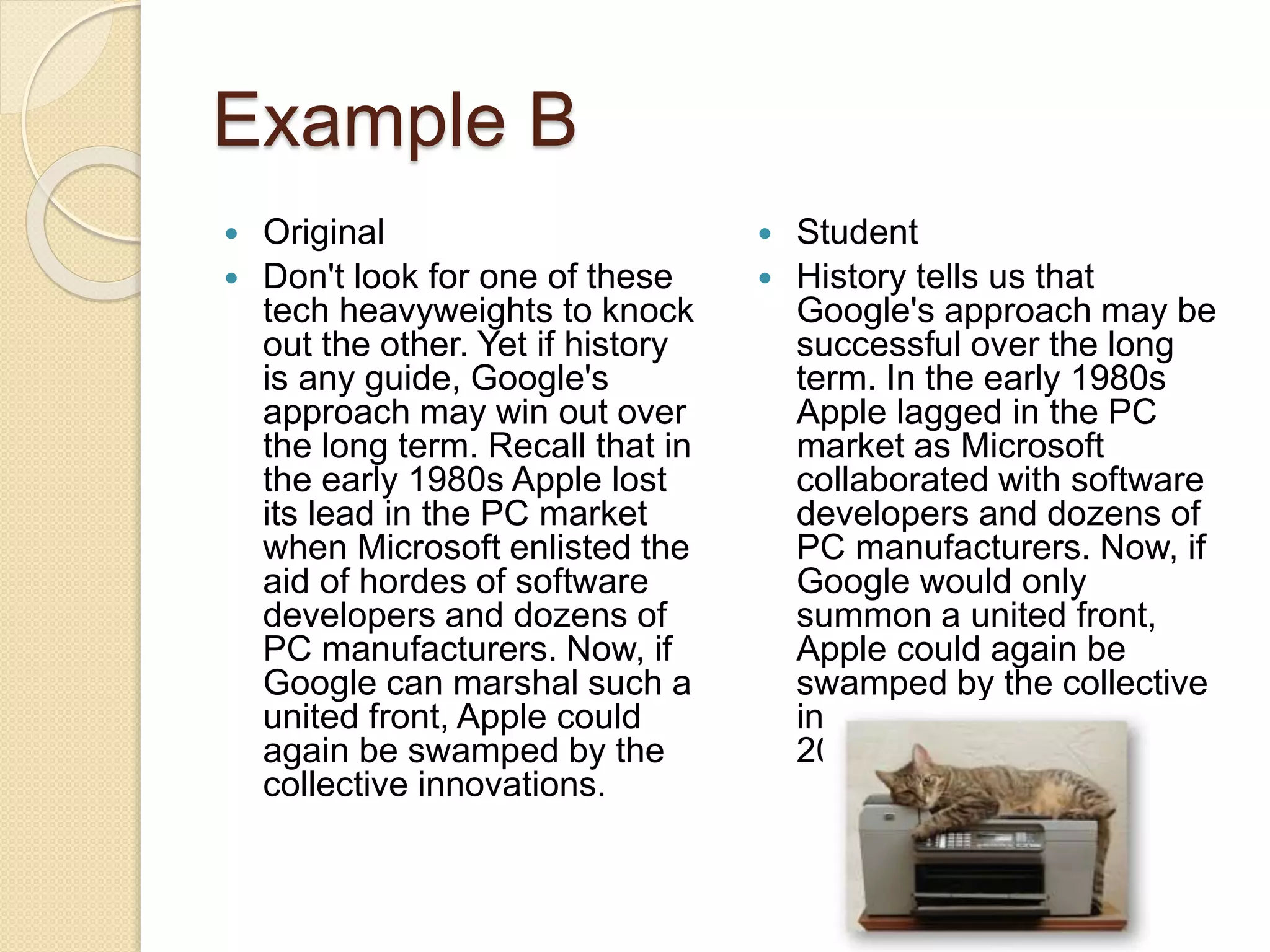 Example B
 Original
 Don't look for one of these
tech heavyweights to knock
out the other. Yet if history
is any guide, Google's
approach may win out over
the long term. Recall that in
the early 1980s Apple lost
its lead in the PC market
when Microsoft enlisted the
aid of hordes of software
developers and dozens of
PC manufacturers. Now, if
Google can marshal such a
united front, Apple could
again be swamped by the
collective innovations.
 Student
 History tells us that
Google's approach may be
successful over the long
term. In the early 1980s
Apple lagged in the PC
market as Microsoft
collaborated with software
developers and dozens of
PC manufacturers. Now, if
Google would only
summon a united front,
Apple could again be
swamped by the collective
innovations (Burrows
2000).
 