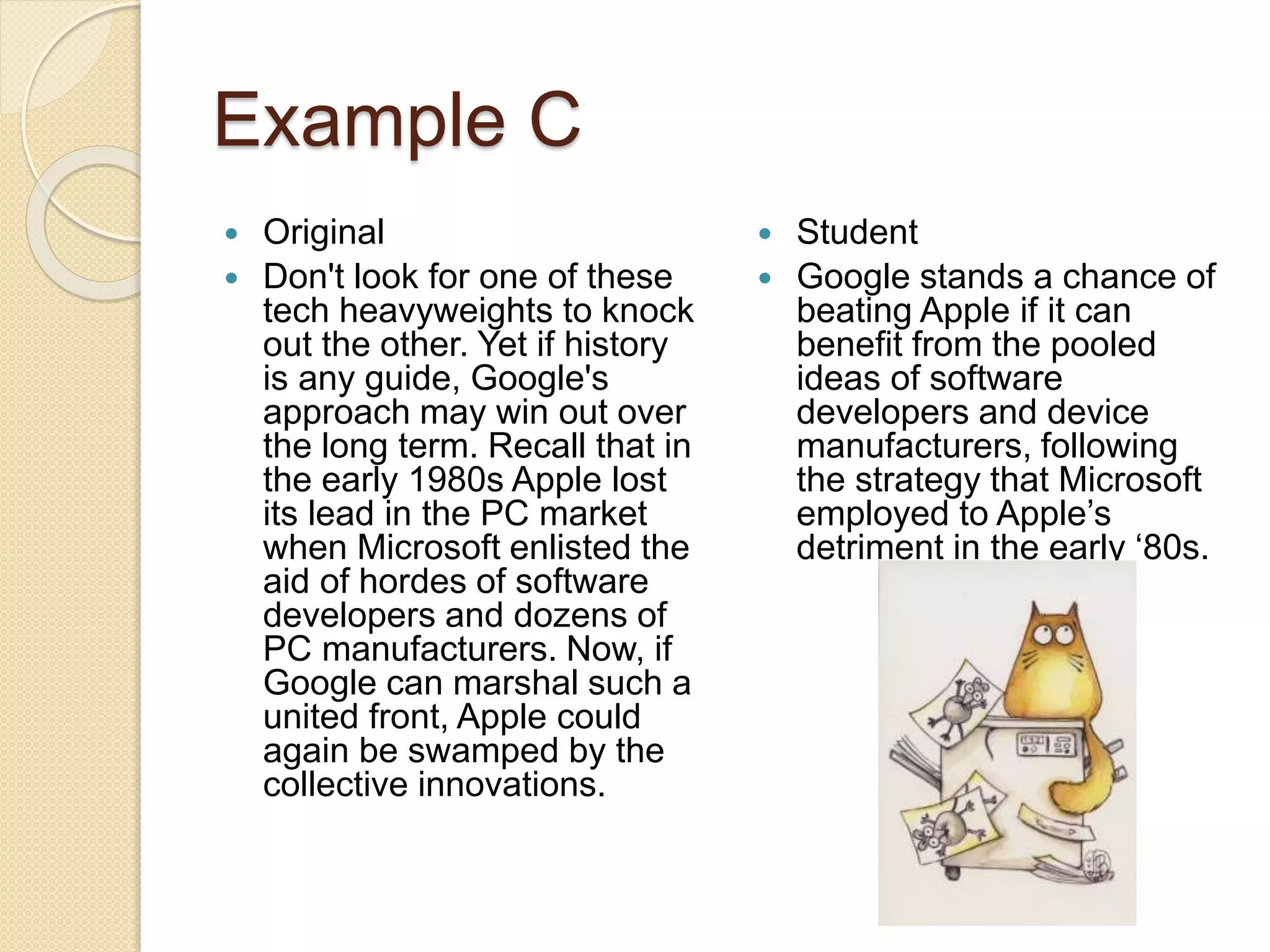 Example C
 Original
 Don't look for one of these
tech heavyweights to knock
out the other. Yet if history
is any guide, Google's
approach may win out over
the long term. Recall that in
the early 1980s Apple lost
its lead in the PC market
when Microsoft enlisted the
aid of hordes of software
developers and dozens of
PC manufacturers. Now, if
Google can marshal such a
united front, Apple could
again be swamped by the
collective innovations.
 Student
 Google stands a chance of
beating Apple if it can
benefit from the pooled
ideas of software
developers and device
manufacturers, following
the strategy that Microsoft
employed to Apple’s
detriment in the early ‘80s.
 
