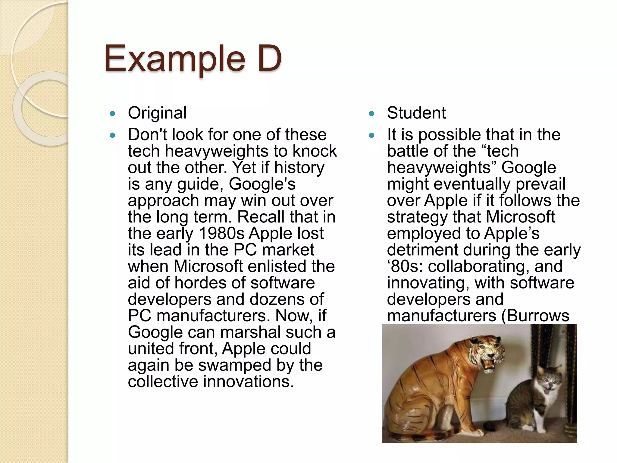 Example D
 Original
 Don't look for one of these
tech heavyweights to knock
out the other. Yet if history
is any guide, Google's
approach may win out over
the long term. Recall that in
the early 1980s Apple lost
its lead in the PC market
when Microsoft enlisted the
aid of hordes of software
developers and dozens of
PC manufacturers. Now, if
Google can marshal such a
united front, Apple could
again be swamped by the
collective innovations.
 Student
 It is possible that in the
battle of the “tech
heavyweights” Google
might eventually prevail
over Apple if it follows the
strategy that Microsoft
employed to Apple’s
detriment during the early
‘80s: collaborating, and
innovating, with software
developers and
manufacturers (Burrows
2000, 25).
 