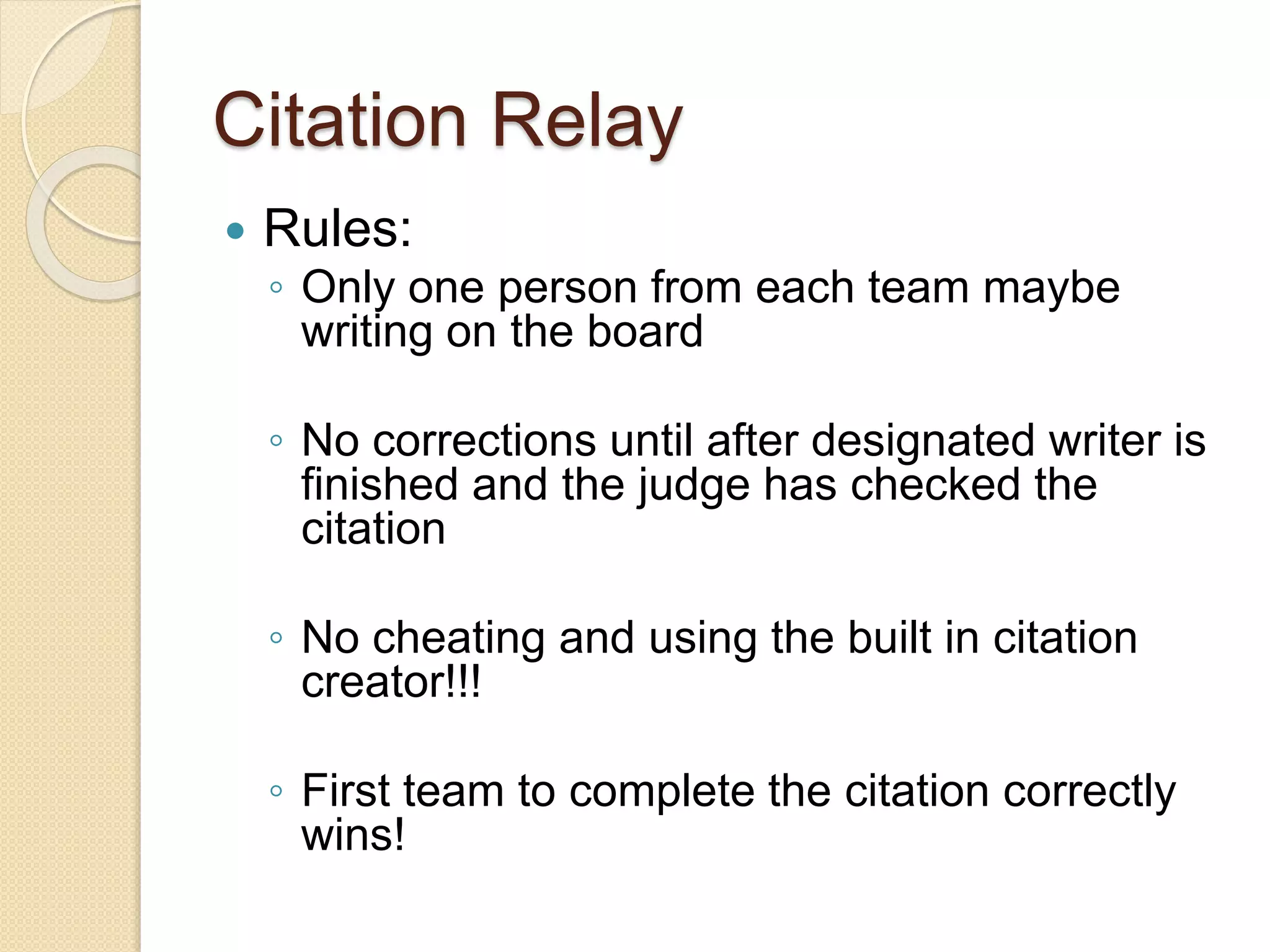 Citation Relay
 Rules:
◦ Only one person from each team maybe
writing on the board
◦ No corrections until after designated writer is
finished and the judge has checked the
citation
◦ No cheating and using the built in citation
creator!!!
◦ First team to complete the citation correctly
wins!
 