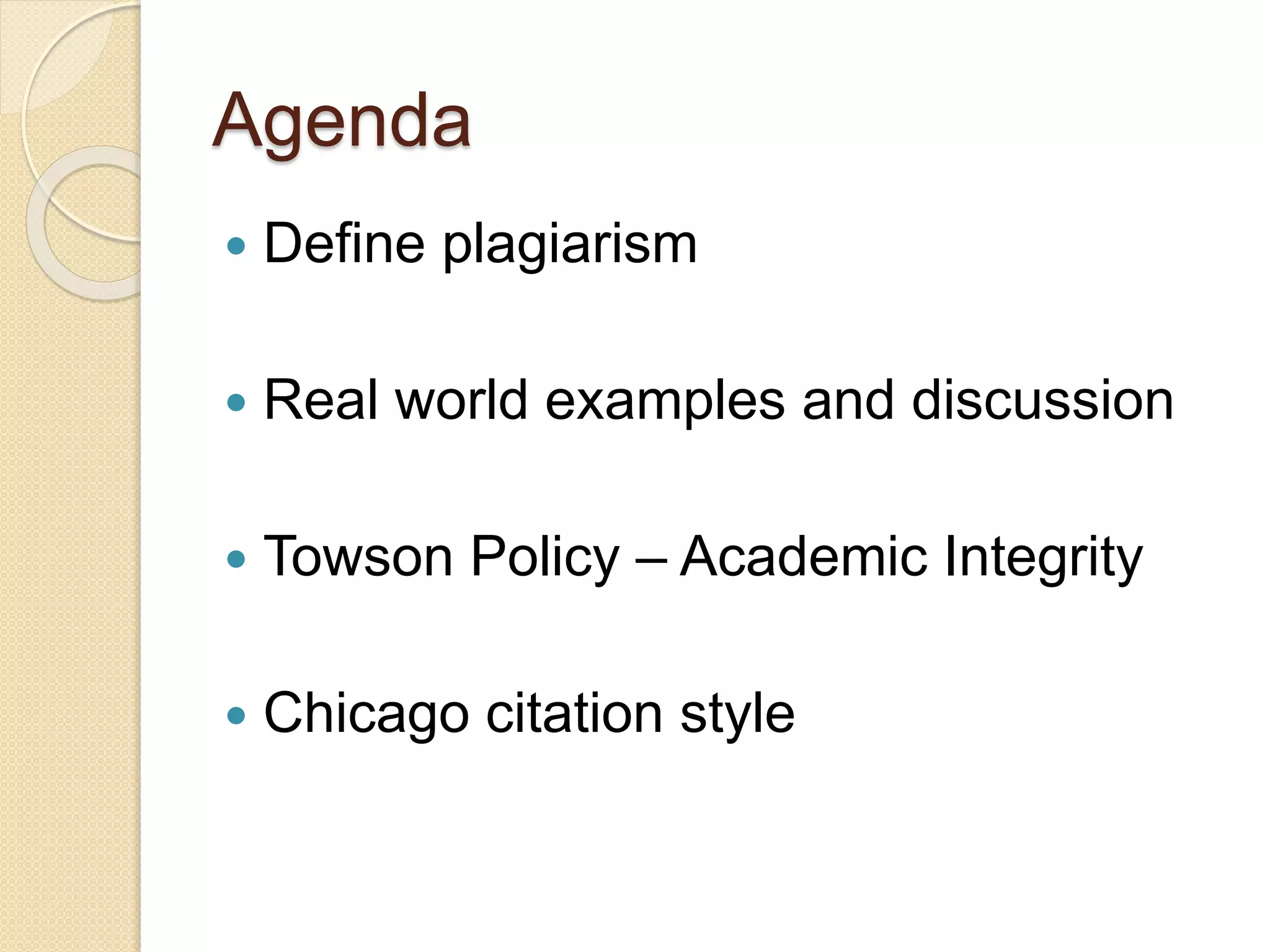 Agenda
 Define plagiarism
 Real world examples and discussion
 Towson Policy – Academic Integrity
 Chicago citation style
 