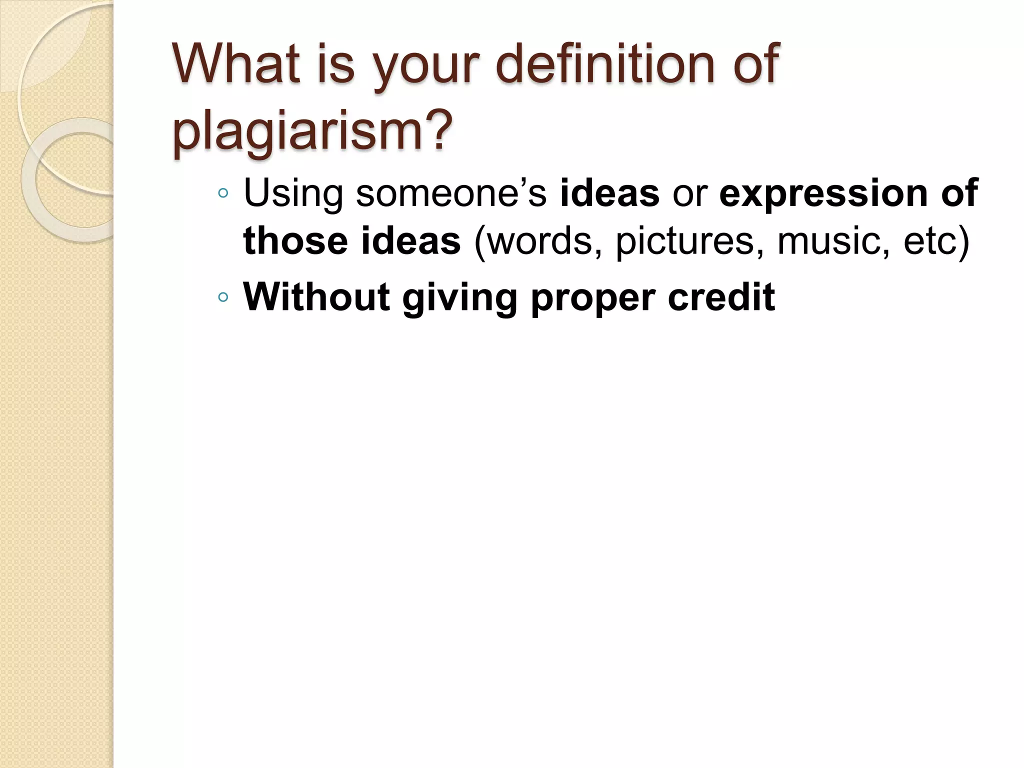 What is your definition of
plagiarism?
◦ Using someone’s ideas or expression of
those ideas (words, pictures, music, etc)
◦ Without giving proper credit
 