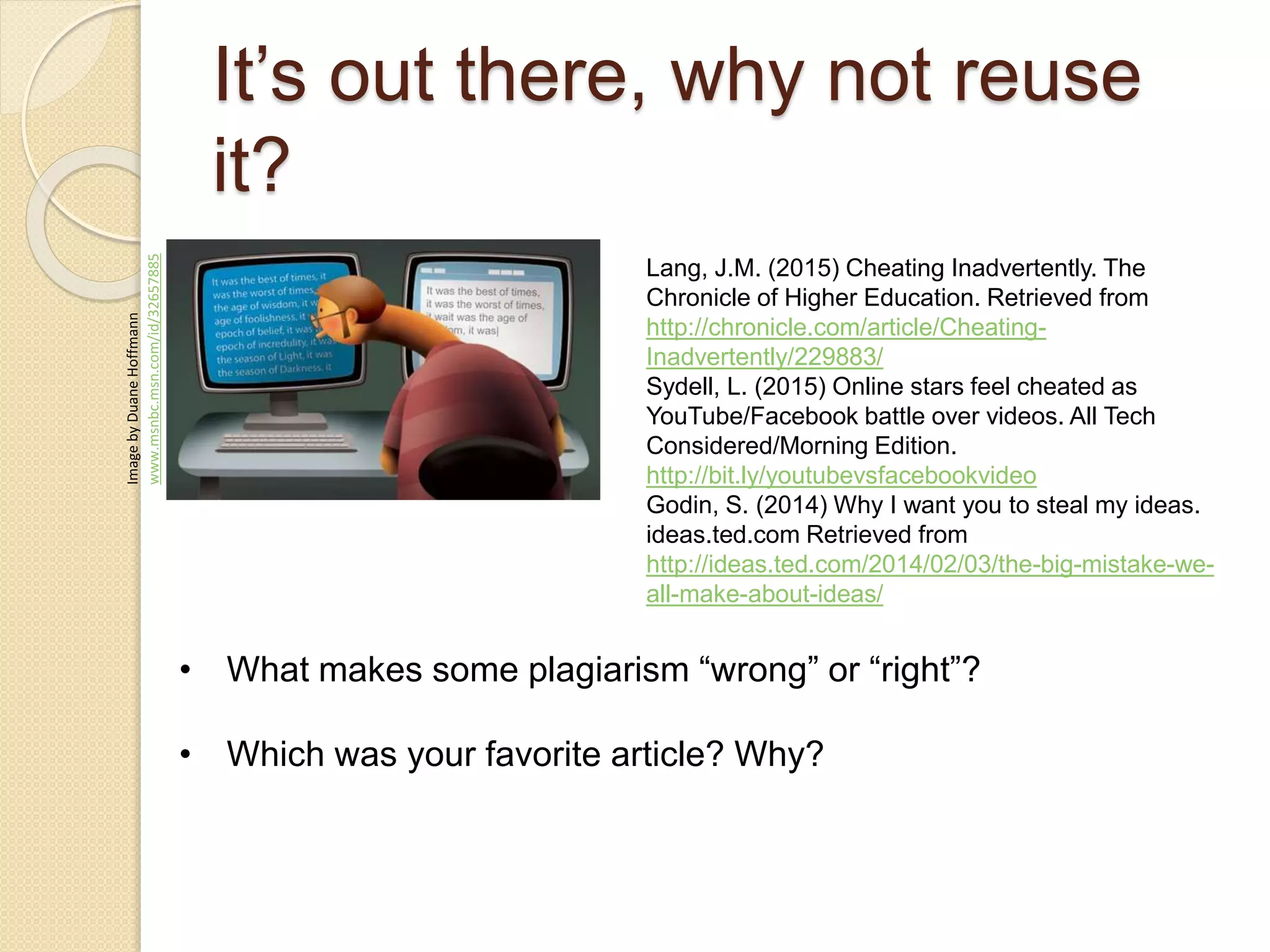 It’s out there, why not reuse
it?
ImagebyDuaneHoffmann
www.msnbc.msn.com/id/32657885
Lang, J.M. (2015) Cheating Inadvertently. The
Chronicle of Higher Education. Retrieved from
http://chronicle.com/article/Cheating-
Inadvertently/229883/
Sydell, L. (2015) Online stars feel cheated as
YouTube/Facebook battle over videos. All Tech
Considered/Morning Edition.
http://bit.ly/youtubevsfacebookvideo
Godin, S. (2014) Why I want you to steal my ideas.
ideas.ted.com Retrieved from
http://ideas.ted.com/2014/02/03/the-big-mistake-we-
all-make-about-ideas/
• What makes some plagiarism “wrong” or “right”?
• Which was your favorite article? Why?
 