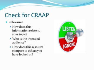 Check for CRAAP
 Relevance
 How does this
information relate to
your topic?
 Who is the intended
audience?
 How does this resource
compare to others you
have looked at?
 