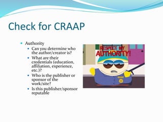Check for CRAAP
 Authority
 Can you determine who
the author/creator is?
 What are their
credentials (education,
affiliation, experience,
etc.)?
 Who is the publisher or
sponsor of the
work/site?
 Is this publisher/sponsor
reputable
 