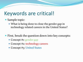 Keywords are critical!
 Sample topic:
 What is being done to close the gender gap in
technology related careers in the United States?
 First, break the question down into key concepts:
 Concept #1: gender gap
 Concept #2: technology careers
 Concept #3: United States
 