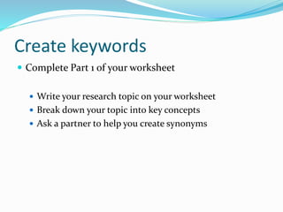 Create keywords
 Complete Part 1 of your worksheet
 Write your research topic on your worksheet
 Break down your topic into key concepts
 Ask a partner to help you create synonyms
 