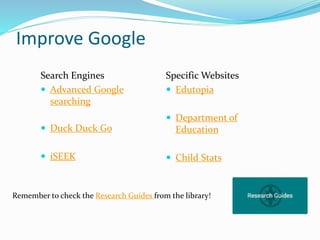 Improve Google
Search Engines
 Advanced Google
searching
 Duck Duck Go
 iSEEK
Specific Websites
 Edutopia
 Department of
Education
 Child Stats
Remember to check the Research Guides from the library!
 