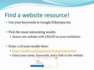 Find a website resource!
 Use your keywords in Google/Edutopia/etc
 Pick the most interesting results
 Assess one website with CRAAP on your worksheet
 Enter 2 of your results here:
 https://padlet.com/lputnam/tsemsp17mcarthur
 Enter your name, keywords, and a link to the website
 