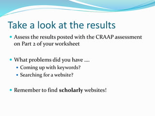 Take a look at the results
 Assess the results posted with the CRAAP assessment
on Part 2 of your worksheet
 What problems did you have ….
 Coming up with keywords?
 Searching for a website?
 Remember to find scholarly websites!
 