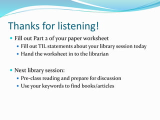 Thanks for listening!
 Fill out Part 2 of your paper worksheet
 Fill out TIL statements about your library session today
 Hand the worksheet in to the librarian
 Next library session:
 Pre-class reading and prepare for discussion
 Use your keywords to find books/articles
 