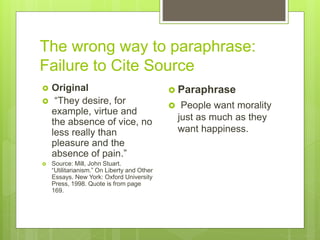 The wrong way to paraphrase:
Failure to Cite Source
 Original
 “They desire, for
example, virtue and
the absence of vice, no
less really than
pleasure and the
absence of pain.”
 Source: Mill, John Stuart.
“Utilitarianism.” On Liberty and Other
Essays. New York: Oxford University
Press, 1998. Quote is from page
169.
 Paraphrase
 People want morality
just as much as they
want happiness.
 