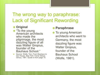 The wrong way to paraphrase:
Lack of Significant Rewording
 Original
 “To the young
American architects
who made the
pilgrimage, the most
dazzling figure of all
was Walter Gropius,
founder of the
Bauhaus School.”
 Source: Wolfe, Tom. From Bauhaus to
Our House. New York: Farrar Straus
Giroux, 1981. Quote is from page 10.
 Paraphrase
 To young American
architects who went to
Germany, the most
dazzling figure was
Walter Gropius,
founder of the
Bauhaus School
(Wolfe, 1981).
 