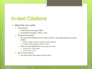 In-text Citations
 More than one author
 Two authors
 Greenfield and Savage (1990)
 (Greenfield & Savage, 1990, p. 567)
 Three to five authors
 You must first identify all of the authors either in the signal phrase or the first
citation.
 Terrace, Petitto, Sanders, and Bever (1979) believed…
 (Terrace, Petitto, Sanders, & Bever, 1979)
 After you have identified all, you may use “et al.”
 Terrace et al. (1979) stated……
 (Terrace et al., 1979)
 Six or more authors
 Use first authors last name and then et al.
 