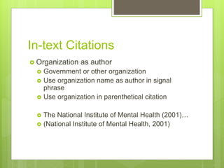 In-text Citations
 Organization as author
 Government or other organization
 Use organization name as author in signal
phrase
 Use organization in parenthetical citation
 The National Institute of Mental Health (2001)…
 (National Institute of Mental Health, 2001)
 