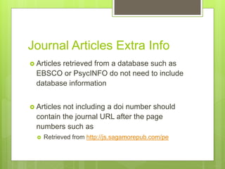 Journal Articles Extra Info
 Articles retrieved from a database such as
EBSCO or PsycINFO do not need to include
database information
 Articles not including a doi number should
contain the journal URL after the page
numbers such as
 Retrieved from http://js.sagamorepub.com/pe
 