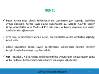 3
GENEL
 Beton karma suyu olarak kullanılacak su, standardın şart koştuğu özeliklere
uygun olmalıdır. Karma suyu olarak k...