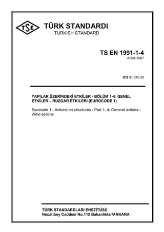 TÜRK STANDARDI
TURKISH STANDARD
TS EN 1991-1-4
Aralık 2007
ICS 91.010.30
YAPILAR ÜZERİNDEKİ ETKİLER - BÖLÜM 1-4: GENEL
ETKİLER – RÜZGÂR ETKİLERİ (EUROCODE 1)
Eurocode 1 - Actions on structures - Part 1- 4: General actions -
Wind actions
TÜRK STANDARDLARI ENSTİTÜSÜ
Necatibey Caddesi No.112 Bakanlıklar/ANKARA
 