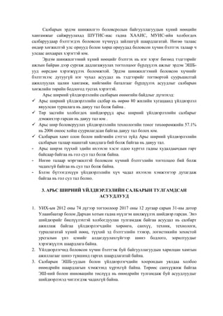 Салбарын эрдэм шинжилгээ боловсролын байгууллагуудын хүний нөөцийн
хангамжыг сайжруулахад ШУТИС-иас гадна ХААИС, МУИС-ийн холбогдох
салбаруудаар бэлтгэгдэх боловсон хүчнүүд зайлшгүй шаардлагатай. Нөгөө талаас
өндөр хөгжилтэй улс орнууд болон хөрш орнуудад боловсон хүчин бэлтгэх талаар ч
улсаас анхаарах хэрэгтэй юм.
Эрдэм шинжилгээний хүний нөөцийг бэлтгэх нь нэг хэрэг бөгөөд тэдгээрийг
ажлын байран дээр сургаж дадлагажуулах тогтолцоог бүрдүүлэх ажлыг эрдэм ЭШБ-
ууд өөрсдөө хэрэгжүүлэх боломжтой. Эрдэм шинжилгээний боловсон хүчнийг
бэлтгэхээс дутуугүй нэг чухал асуудал нь тэдгээрийг тогтвортой суурьшилтай
ажиллуулах цалин хангамж, нийгмийн баталгааг бүрдүүлэх асуудлыг салбарын
хөгжлийн төрийн бодлогод тусгах хэрэгтэй.
Арьс ширний үйлдвэрлэлийн салбарын өнөөгийн байдлыг дүгнэхэд:
 Арьс ширний үйлдвэрлэлийн салбар нь өөрөө 80 жилийн хугацаанд үйлдвэрлэл
явуулсан туршлага нь давуу тал болж байна .
 Төр засгийн холбогдох шийдвэрүүд арьс ширний үйлдвэрлэлийн салбарыг
дэмжихээр гарсан нь давуу тал юм .
 Арьс шир боловсруулах үйлдвэрлэлийн технологийн тоног төхөөрөмжийн 57.1%
нь 2006 оноос хойш суурилагдсан байгаа давуу тал болох юм.
 Салбарын хамт олон болон нийгмийн сэтгэл зүйд Арьс ширний үйлдвэрлэлийн
салбарын талаар нааштай хандлага бий болж байгаа нь давуу тал.
- Арьс ширэн түүхий эдийн ихээхэн хэсэг одоо хүртэл гадны худалдаачдын гарт
байсаар байгаа нь гол сул тал болж байна.
- Нөгөө талаар мэргэжилтэй боловсон хүчний бэлтгэлийн тогтолцоо бий болж
чадахгүй байгаа нь сул тал болж байна.
- Бэлэн бүтээгдэхүүн үйлдвэрлэлийн хүч чадал ихээхэн хэмжээгээр дутагдаж
байгаа нь гол сул тал болно.
3. АРЬС ШИРНИЙ ҮЙЛДВЭРЛЭЛИЙН САЛБАРЫН ТУЛГАМДСАН
АСУУДЛУУД
1. УИХ-ын 2012 оны 74 дүгээр тогтоолоор 2017 оны 12 дугаар сарын 31-ны дотор
Улаанбаатар болон Дархан хотын гадна нүүлгэн шилжүүлэх шийдвэр гарсан. Энэ
шийдвэрийг биелүүлэхтэй холбогдуулан тулгамдаж байгаа асуудал нь салбарт
ажиллаж байгаа үйлдвэрлэгчдийн хөрөнгө, санхүү, техник, технологи,
туршлагатай хүний нөөц, түүхий эд бэлтгэлийн тээвэр, логистикийн зохистой
урсгалын үнэ цэнийг алдагдуулахгүйгээр шинэ бодлого, зорилтуудыг
хэрэгжүүлэх шаардлага байна.
2. Үйлдвэрлэгчид боловсон хүчин бэлтгэж буй байгууллагуудын харилцан хамтын
ажиллагааг шинэ түвшинд гаргах шаардлагатай байна.
3. Салбарын ЭШБ-уудын болон үйлдвэрлэгчдийн хоорондын уялдаа холбоо
өнөөдрийн шаардлагын хэмжээнд хүрэхгүй байна. Төрөөс санхүүжиж байгаа
ЭШ-ний болон инновацийн төслүүд нь өнөөдрийн тулгамдаж буй асуудлуудыг
шийдвэрлэхэд чиглэгдэж чадахгүй байна.
 