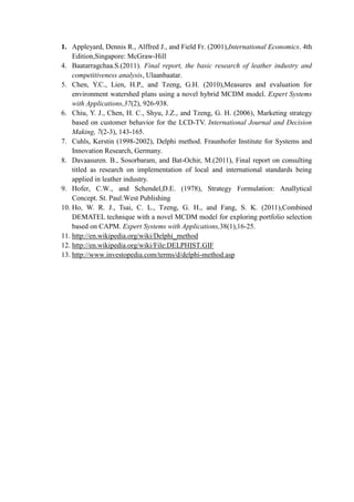 1. Appleyard, Dennis R., Alffred J., and Field Fr. (2001),International Economics. 4th
Edition,Singapore: McGraw-Hill
4. Baatarragchaa.S.(2011). Final report, the basic research of leather industry and
competitiveness analysis, Ulaanbaatar.
5. Chen, Y.C., Lien, H.P., and Tzeng, G.H. (2010),Measures and evaluation for
environment watershed plans using a novel hybrid MCDM model. Expert Systems
with Applications,37(2), 926-938.
6. Chiu, Y. J., Chen, H. C., Shyu, J.Z., and Tzeng, G. H. (2006), Marketing strategy
based on customer behavior for the LCD-TV. International Journal and Decision
Making, 7(2-3), 143-165.
7. Cuhls, Kerstin (1998-2002), Delphi method. Fraunhofer Institute for Systems and
Innovation Research, Germany.
8. Davaasuren. B., Sosorbaram, and Bat-Ochir, M.(2011), Final report on consulting
titled as research on implementation of local and international standards being
applied in leather industry.
9. Hofer, C.W., and Schendel,D.E. (1978), Strategy Formulation: Anallytical
Concept. St. Paul:West Publishing
10. Ho, W. R. J., Tsai, C. L., Tzeng, G. H., and Fang, S. K. (2011),Combined
DEMATEL technique with a novel MCDM model for exploring portfolio selection
based on CAPM. Expert Systems with Applications,38(1),16-25.
11. http://en.wikipedia.org/wiki/Delphi_method
12. http://en.wikipedia.org/wiki/File:DELPHIST.GIF
13. http://www.investopedia.com/terms/d/delphi-method.asp
 