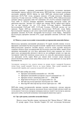 программ хангамж , программ хангамжийн бүтээгдэхүүн, тоглоомын программ
хангамжийн төрлүүд нийтдээ 0,9%-иар өссөн. METI-ийн жил тутмын судалгаагаар
системийн инженер 240126 байгаа нь нийт МХТ-ийн үйлчилгээний салбарын
ажилчдын 42,3%-*ийг эзэлж, өнгөрсөн оныхоос 3,7%-иар нэмэгдсэн. Программ
зохиогчид 1%-иар нэмэгдэж 114798-д хүрчээ. JISA, JEITA, JPSA, байгууллагуудын
хамтран хийсэн судалгаанд нийт 827 компаниас 251 (32,5%) компани хамрагджээ.
Үүнд нийт 71 (28,3%) компани программ хангамжийн чиглэлээр гадаад үйл
ажиллагаа явуулдаг. Экспорт 9,21 тэрбум иен, импорт 289,58 тэрбум иенд хүрсэн.
Энэ нь урд оныхоос тус тус 1,1% болон 2,1%-иар буурчээ. Экспортийн
бүтээгдэхүүний 55,4%-ийг АНУ, 21,3%-ийг Голланд, 10,9%-ийг англид тус тус
гаргасан. Харин АНУ-аас импортлосон бүтээгдэхүүн 89,9%-ийг эзэлж байна.
Бүтээгдэхүүний төрлөөр нь авч үзвэл хэрэглээний программ хангамж 56,2%, суурь
программ хангамж 26,7%-ийг экспортийн бүтээгдэхүүн эзэлж байна. Импортын
бүтээгдэхүүнд программ хангамж 67%, суурь программ хангамж 23,9%-ийг эзэлж
байна.
4.3 Монгол улсын мэдээллийн технологийн аутсорсингийн өнөөгийн байдал
Монголлсад программ хангамжийн үйлдвэрлэл 10 гаруйт жилийн өмнөөс эхэлсэн.
Программ хангамжий бүтэжгдэхүүний ихэнхийг төрийн болон томоохон бизнесийн
байгууллагуудын захиалгат төслийн ажлууд эзэлдгээс гадна сүүлийн жилүүдэд
гадаадын захиалга буюу аутсорсингийн бүтээгдэхүүн нэмэгдэж байна. манай улсын
программ хангамжийн зах зээл бага, өрсөлдөөн ихтэй учир гадаадын зах зээлээс
ажил олох, аутсорсингийн үйлчилгээ эрхлэх нь энэ салбарын хөгжих гол гарц юм.
Аутсорсинг хийж буй томоохон улсууд англи хэл дээр үйл ажиллагаагаа явуулдаг
тул өрсөлдөөн ихтэй, харин Япон улс зөвхөн япон хэлээрээ ажлаа явуулдаг
онцлогтой бөгөөд манай улсын хувьд Япон улсын зах зээлд өрсөлдөх нь илүү өргөн
боломжтой юм.
Аутсорсинг хөгжүүлэх гол, үндсэн нөхцөл нь өндөр мэдлэг чадвартай боловсон
хүчин буюу хүний нөөцийг бэлтгэх нь чухал байдаг. Мөн хүний нөөцийн зөв
төлөвлөлтийг нарийн, нягт судалгаа тооцоотой хийх хэрэгтэй.
МҮҮ-ийн салбар дахь нөөц
Програм хангамжийн компанийн тоо – 60 (100)
Программ хангамжийн аутсорсинг үзүүлэгч компаний тоо - 15
Програм зохиогч, инженерүүдийн тоо –
2500-3000
Мэргэжилтэн бэлддэг их дээд сургуулийн тоо - 28
МТ-ийн чиглэлээр суралцдаг оюутнуудын тоо - 8000
Жил бүр МТ-ийн мэргэжлээр төгсөн гарагчдын тоо - 800
МХТ-ийн гадаад аутсорсингийн програм хангамж хөгжүүлэлт, өгөгдөл оруулах
боловсруулах, МХТ-ийн зөвлөгөө дуудлагын болон хэрэглэгчийн үйлчилгээний төв
гэсэн үндсэн 4 чиглэлээс өнгөрсөн хугацаанд монголд эхний 2 чиглэлээр нь ажиллах
оролдлого хийж, нэр бүхий компаниуд чамлахааргүй амжилтанд хүрxээ.
4.4 Эрх зүйн орчин, одоогийн хөгжлийн байдал
Монгол улсын Засгийн газраас хэрэгжүүлж буй “Цахим Монгол” /2005 оны
10 дугаар сарын 14-ны Засгийн Газрын 216 тоот тогтоолоор батлагдсан/

 