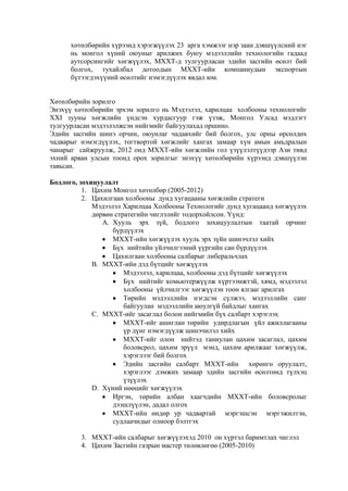 хөтөлбөрийн хүрээнд хэрэгжүүлэх 23 арга хэмжээг нэр заан дэвшүүлсний нэг
нь монгол хүний оюуныг арилжих буюу мэдээллийн технологийн гадаад
аутсорсингийг хөгжүүлэx, МХХТ-д тулгуурласан эдийн засгийн өсөлт бий
болгох, тухайлбал дотоодын МХХТ-ийн компаниудын экспортын
бүтээгдэхүүний өсөлтийг нэмэгдүүлэх явдал юм.
Хөтөлбөрийн зорилго
Энэхүү хөтөлбөрийн эрхэм зорилго нь Мэдээлэл, харилцаа холбооны технологийг
ХХI зууны хөгжлийн үндсэн хурдасгуур гэж үзэж, Монгол Улсад мэдлэгт
тулгуурласан мэдээлэлжсэн нийгмийг байгуулахад оршино.
Эдийн засгийн шинэ орчин, оюунлаг чадавхийг бий болгох, улс орны өрсөлдөх
чадварыг нэмэгдүүлэх, тогтвортой хөгжлийг хангах замаар хүн амын амьдралын
чанарыг сайжруулж, 2012 онд МХХТ-ийн хөгжлийн гол үзүүлэлтүүдээр Ази тивд
эхний арван улсын тоонд орох зорилгыг энэхүү хөтөлбөрийн хүрээнд дэвшүүлэн
тавьсан.
Бодлого, зохицуулалт
1. Цахим Монгол хөтөлбөр (2005-2012)
2. Цахилгаан холбооны дунд хугацааны хөгжлийн стратеги
Мэдээлэл Харилцаа Холбооны Технологийг дунд хугацаанд хөгжүүлэх
дөрвөн стратегийн чиглэлийг тодорхойлсон. Үүнд:
A. Хууль эрх зүй, бодлого зохицуулалтын таатай орчинг
бүрдүүлэх
МХХТ-ийн хөгжүүлэх хууль эрх зүйн шинэчлэл хийх
Бүх нийтийн үйлчилгээний үүргийн сан бүрдүүлэх
Цахилгаан холбооны салбарыг либеральчлах
B. МХХТ-ийн дэд бүтцийг хөгжүүлэх
Мэдээлэл, харилцаа, холбооны дэд бүтцийг хөгжүүлэх
Бүх нийтийг комьютержүүлж хүртээмжтэй, хямд, мэдээлэл
холбооны үйлчилгээг хөгжүүлэн тоон ялгааг арилгах
Төрийн мэдээллийн нэгдсэн сүлжээ, мэдээллийн санг
байгуулан мэдээллийн аюулгүй байдлыг хангах
C. МХХТ-ийг засаглал болон нийгмийн бүх салбарт хэрэглэх
МХХТ-ийг ашиглан төрийн удирдлагын үйл ажиллагааны
үр дүнг нэмэгдүүлж шинэчилэл хийх
МХХТ-ийг олон нийтэд таниулан цахим засаглал, цахим
боловсрол, цахим эрүүл мэнд, цахим арилжааг хөгжүүлж,
хэрэглээг бий болгох
Эдийн засгийн салбарт МХХТ-ийн хөрөнгө оруулалт,
хэрэглээг дэмжих замаар эдийн засгийн өсөлтөнд түлхэц
үзүүлэх
D. Хүний нөөцийг хөгжүүлэх
Иргэн, төрийн албан хаагчдийн МХХТ-ийн боловсролыг
дээшлүүлэн, дадал олгох
МХХТ-ийн өндөр ур чадвартай мэргэшсэн мэргэжилтэн,
судлаачидыг олноор бэлтгэх
3. МХХТ-ийн салбарыг хөгжүүлэхэд 2010 он хүртэл баримтлах чиглэл
4. Цахим Засгийн газрын мастер төлөвлөгөө (2005-2010)

 