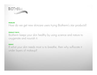 PROBLEM

How do we get new skincare users trying Biotherm’s star products?

PRODUCT TRUTH

Biotherm keeps your skin healthy by using science and nature to
oxygenate and nourish it.

INSIGHT

If what your skin needs most is to breathe, then why suffocate it
under layers of makeup?
 