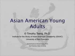 Asian American Young
       Adults
              © Timothy Tseng, Ph.D.
Institute for the Study of Asian American Christianity (ISAAC)
                   University of San Francisco

                 Special thanks to Russell Jeung, Ph.D.
                    San Francisco State University
 