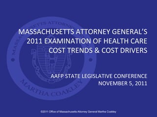 MASSACHUSETTS ATTORNEY GENERAL’S
 2011 EXAMINATION OF HEALTH CARE
       COST TRENDS & COST DRIVERS


             AAFP STATE LEGISLATIVE CONFERENCE
                              NOVEMBER 5, 2011



     ©2011 Office of Massachusetts Attorney General Martha Coakley
 