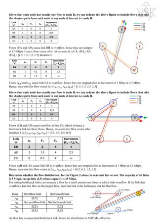 Given that each node has exactly one flow to node B, we can redraw the above figure to include flows that take
the shortest path from each node to our node of interest i.e. node B.
Flows rCA and rDA cause link DB to overflow, hence they are stopped
at 1.5 Mbps. Hence, flow vector after 1st iteration is: [rCA, rDA, rBA,
rEA] = [1.5, 1.5, 1.5, 1.5] Iteration 2:
Flows 𝑟𝑟𝐵𝐵𝐵𝐵 𝑎𝑎𝑎𝑎𝑎𝑎 𝑟𝑟𝐸𝐸𝐸𝐸 cause link EA to overflow, hence they are stopped after an increment of 1 Mbps at 2.5 Mbps.
Hence, max-min fair flow vector is: [𝑟𝑟𝐶𝐶𝐶𝐶, 𝑟𝑟𝐷𝐷𝐷𝐷, 𝑟𝑟𝐵𝐵𝐵𝐵, 𝑟𝑟𝐸𝐸𝐸𝐸] = [1.5, 1.5, 2.5, 2.5]
Given that each node has exactly one flow to node B, we can redraw the above figure to include flows that take
the shortest path from each node to our node of interest i.e. node B.
Flows rCB and rDB cause overflow at link EB, which is hence a
bottleneck link for these flows. Hence, max-min fair flow vector after
Iteration 1 is: [𝑟𝑟𝐶𝐶𝐶𝐶, 𝑟𝑟𝐷𝐷𝐷𝐷, 𝑟𝑟𝐴𝐴𝐴𝐴, 𝑟𝑟𝐸𝐸𝐸𝐸] = [0.5, 0.5, 0.5, 0.5]
Flows rAB and rEB cause link EB to overflow, hence they are stopped after an increment of 1 Mbps at 1.5 Mbps.
Hence, max-min fair flow vector is:[𝑟𝑟𝐶𝐶𝐶𝐶, 𝑟𝑟𝐷𝐷𝐷𝐷, 𝑟𝑟𝐵𝐵𝐵𝐵, 𝑟𝑟𝐸𝐸𝐸𝐸] = [0.5, 0.5, 1.5, 1.5]
Determine whether the flow distribution; for the Figure 2 above; is max-min fair or not. The capacity of all links
is 5 Mbps, except link (2,5) whose capacity is 25 Mbps.
For testing bottleneck links, we increase a flow by a small amount and observe which links overflow. If the link that
overflows, has that flow as the largest flow, then that link is the bottleneck link for that flow.
As flow has no associated bottleneck link, hence the distribution is NOT Max-Min fair.
 