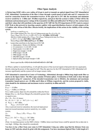 Fiber Span Analysis
A 96-km long SSMF with a core radius of 8.1µm is used to transmit an optical signal from CIIT Islamabad to
CIIT Abbottabad. Termination of the fiber is done through a patch panel at both ends and LC connectors are
used for connection from/to the transmitter/receiver. If the span loss is 29.7 dB, the maximum and minimum
receiver sensitivity is –3 dBm and –30 dBm respectively, and given that the system is viable; i) What will be the
minimum and maximum power ratings of the transmitter (in dBm and milliwatts)? ii) What are the various losses
and their values that will contribute to the span loss of 29.7 dB? iii) The ITS department of CIIT wants to connect
CIIT Wah to this network by inserting a passive splitter with equal distribution of power at both outputs of the
1:2 splitter after 48 km of this fiber. Discuss briefly, the implications of this action on the viability of the existing
system.
iii) When a splitter is inserted halfway, it will split the power of the received signal at that point into two equal parts,
thereby reducing the power of that signal by half. Thus the span loss for the CIIT Islamabad to CIIT Abbottabad will
increase significantly and the system will no longer remain viable.
CIIT Islamabad is connected to Center of Technology, Abbottabad, through a 100km long single-mode fiber as
shown in the figure below. The fiber span contains 10 fusion splices. Termination at both ends is done through
patch panels using LC connectors. If the intended transmission rate is 10Gbit/s, the minimum and maximum
transmitter launch powers are -10 dBm and 0 dbm at 1550nm respectively, and the system proposed is viable,
what should be the minimum and maximum receiver sensitivity in dBm and mW.
Given:
PTMIN = –10 dBm
PTMAX = 0 dBm, at 1550 nm
For a viable system, Span loss (PS) should be within the Power
Budget (PB), i.e., the Power Margin (PM) should be greater than
or equal to zero.
(PM = PB – PS) ≥ 0, hence:
PB – PS ≥ 0 => –10 – x – 30.7 ≥ 0 => x ≤ –40.7
or PRMIN ≤ –40.7 dBm,
or PRMIN ≤ 8.511x10-5
mW
Also, to prevent receiver saturation, the received input power
must not exceed maximum receiver sensitivity, in a viable
system,
i.e., PRMAX ≥ (PIN = PTMAX – PS)
Hence,
PRMAX ≥ 0 – 30.7 => PRMAX ≥ –30.7 dBm
or PRMAX ≥ 8.511 x 10-4
mW
(Note: As maximum power on the SMF is below +10dBm, hence non-linear losses could be ignored, but as data rate is
very high ~10Gbps, they should be considered)
You have to lay a fiber from your come to CIIT Islamabad. Using any online map find the distance from you
home to CIIT and also attach its print with this assignment. You have maximum Optical Fiber Cable length of 1
 