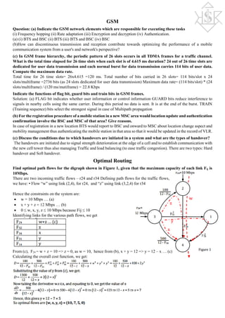 GSM
Question: (a) Indicate the GSM network elements which are responsible for executing these tasks
(i) Frequency hopping (ii) Rate adaptation (iii) Encryption and decryption (iv) Authentication.
(a) (i) BTS and BSC (ii) BTS (iii) BTS and BSC (iv) BSC
(b)How can discontinuous transmission and reception contribute towards optimizing the performance of a mobile
communication system from a user's and network's perspective?
(c) In GSM frame hierarchy, the periodic pattern of 26 slots occurs in all TDMA frames for a traffic channel.
What is the total time elapsed for 26 time slots when each slot is of 4.615 ms duration? 24 out of 26 time slots are
dedicated for user data transmission and each normal burst for data transmission carries 114 bits of user data.
Compute the maximum data rate.
Total time for 26 time slots= 26x4.615 =120 ms. Total number of bits carried in 26 slots= 114 bits/slot x 24
slots/multiframe =2736 bits (as 24 slots dedicated for user data transmission) Maximum data rate= (114 bits/slot) * (24
slots/multiframe) / (120 ms/mutiframe) = 22.8 Kbps
Indicate the functions of flag bit, guard bits and train bits in GSM frames.
Solution: (a) FLAG bit indicates whether user information or control information GUARD bits reduce interference to
signals in nearby cells using the same carrier. During this period no data is sent. It is at the end of the burst. TRAIN
(Training sequence) bits select the strongest signal in case of Multipath propagation
(b) For the registration procedure of a mobile station in a new MSC area would location update and authentication
confirmation involve the BSC and MSC of that area? Give reasons.
In case of registration in a new location BTS would report to BSC and onward to MSC about location change aspect and
mobility management thus authenticating the mobile station in that area so that it would be updated in the record of VLR.
(c) Discuss the conditions due to which handovers are initiated in a system and what are the types of handover?
The handovers are initiated due to signal strength deterioration at the edge of a cell and to establish communication with
the new cell tower thus also managing Traffic and load balancing (to ease traffic congestion). There are two types: Hard
handover and Soft handover.
Optimal Routing
Find optimal path flows for the digraph shown in Figure 1, given that the maximum capacity of each link Fij is
10Mbps.
There are two incoming traffic flows – r24 and r34 Defining path flows for the traffic flows,
we have: • Flow “w” using link (2,4), for r24, and “z” using link (3,2,4) for r34
Hence the constraints on the system are:
• w = 10 Mbps … (a)
• x + y + z = 12 Mbps … (b)
• 0 ≤ w, x, y, z ≤ 10 Mbps because Fij ≤ 10
Identifying links for the various path flows, we get
From (c), F24 = w + z = 10 => z = 0, as w = 10, hence from (b), x + y = 12 => y = 12 – x … (c)
Calculating the overall cost function, we get:
 