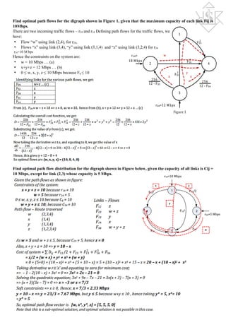 Find optimal path flows for the digraph shown in Figure 1, given that the maximum capacity of each link Fij is
10Mbps.
There are two incoming traffic flows – r24 and r34 Defining path flows for the traffic flows, we
have:
• Flow “w” using link (2,4), for r24,
• Flows “x” using link (3,4), “y” using link (3,1,4) and “z” using link (3,2,4) for r34
r24=10 M bps
Hence the constraints on the system are:
• w = 10 Mbps … (a)
• x+y+z = 12 Mbps … (b)
• 0 ≤ w, x, y, z ≤ 10 Mbps because Fij ≤ 10
Find optimal path flow distribution for the digraph shown in Figure below, given the capacity of all links is Cij =
10 Mbps, except for link (2,3) whose capacity is 5 Mbps.
 