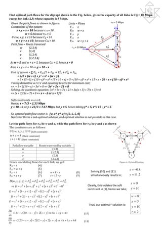 Find optimal path flows for the digraph shown in the Fig. below, given the capacity of all links is Cij = 10 Mbps,
except for link (2,3) whose capacity is 5 Mbps.
Let the path flows for r13 be w and x, while the path flows for r23 be y and z as shown
The constraints are as follows:
Solving (10) and (11)
simultaneously results in;
Clearly, this violates the soft
constraint in (1), hence we take;
Thus, our optimal* solution is:
 