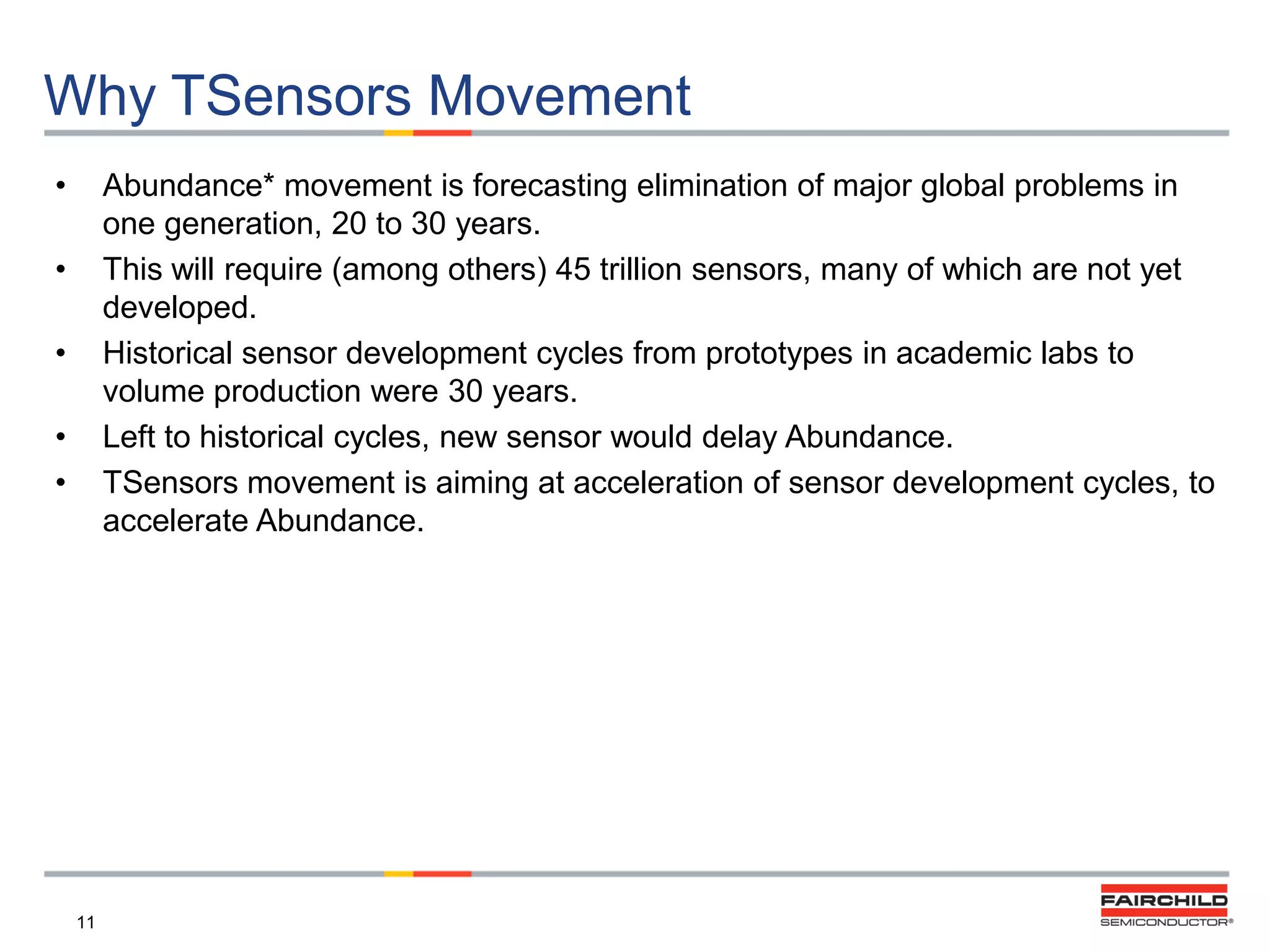 Why TSensors Movement
•

Abundance* movement is forecasting elimination of major global problems in
one generation, 20 to 30 years.
This will require (among others) 45 trillion sensors, many of which are not yet
developed.
Historical sensor development cycles from prototypes in academic labs to
volume production were 30 years.
Left to historical cycles, new sensor would delay Abundance.
TSensors movement is aiming at acceleration of sensor development cycles, to
accelerate Abundance.

•
•

•
•

11

 