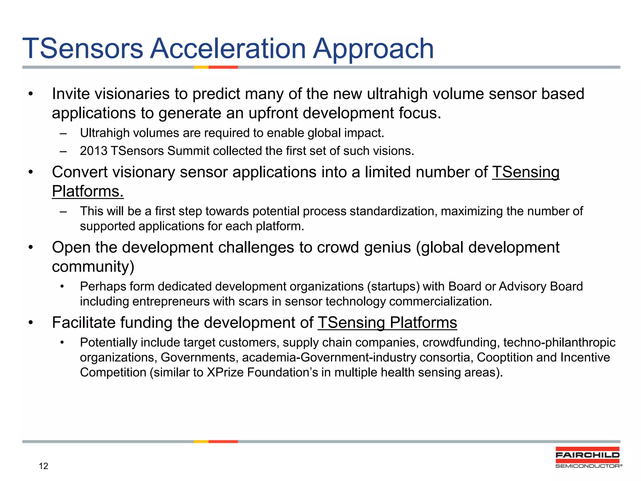 TSensors Acceleration Approach
•

Invite visionaries to predict many of the new ultrahigh volume sensor based
applications to generate an upfront development focus.
–
–

•

Ultrahigh volumes are required to enable global impact.
2013 TSensors Summit collected the first set of such visions.

Convert visionary sensor applications into a limited number of TSensing
Platforms.
–

•

This will be a first step towards potential process standardization, maximizing the number of
supported applications for each platform.

Open the development challenges to crowd genius (global development
community)
•

•

Perhaps form dedicated development organizations (startups) with Board or Advisory Board
including entrepreneurs with scars in sensor technology commercialization.

Facilitate funding the development of TSensing Platforms
•

12

Potentially include target customers, supply chain companies, crowdfunding, techno-philanthropic
organizations, Governments, academia-Government-industry consortia, Cooptition and Incentive
Competition (similar to XPrize Foundation‟s in multiple health sensing areas).

 