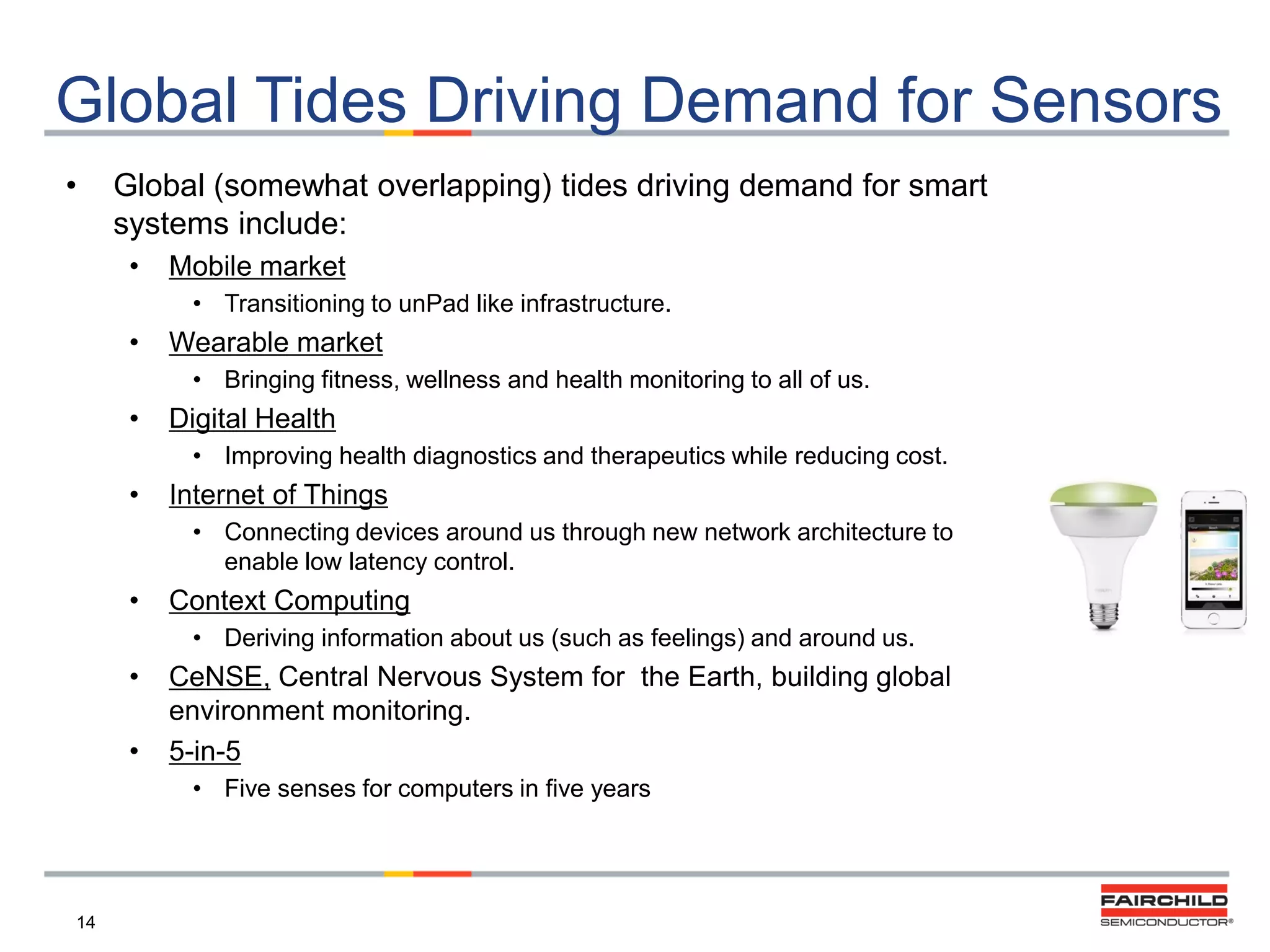 Global Tides Driving Demand for Sensors
•

Global (somewhat overlapping) tides driving demand for smart
systems include:
•

Mobile market
• Transitioning to unPad like infrastructure.

•

Wearable market
• Bringing fitness, wellness and health monitoring to all of us.

•

Digital Health
• Improving health diagnostics and therapeutics while reducing cost.

•

Internet of Things
• Connecting devices around us through new network architecture to
enable low latency control.

•

Context Computing
• Deriving information about us (such as feelings) and around us.

•
•

CeNSE, Central Nervous System for the Earth, building global
environment monitoring.
5-in-5
• Five senses for computers in five years

14

 