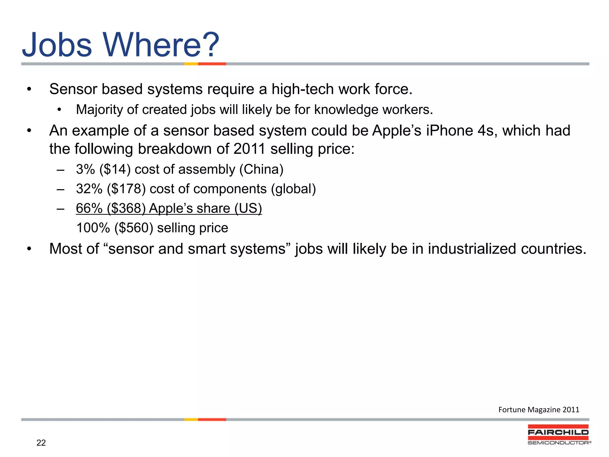 Jobs Where?
•

Sensor based systems require a high-tech work force.
•

•

Majority of created jobs will likely be for knowledge workers.

An example of a sensor based system could be Apple‟s iPhone 4s, which had
the following breakdown of 2011 selling price:
– 3% ($14) cost of assembly (China)
– 32% ($178) cost of components (global)
– 66% ($368) Apple‟s share (US)
100% ($560) selling price

•

Most of “sensor and smart systems” jobs will likely be in industrialized countries.

Fortune Magazine 2011

22

 