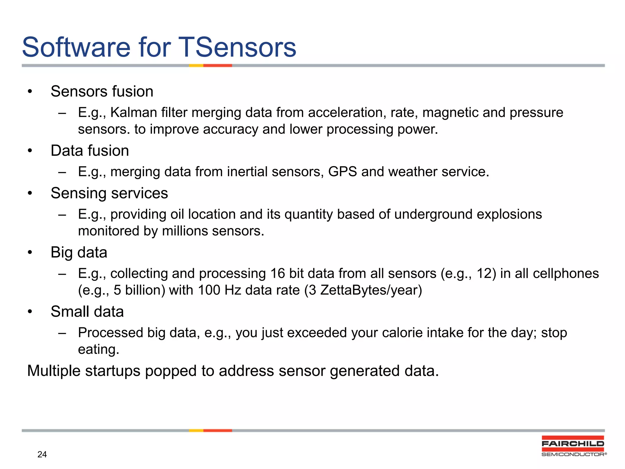 Software for TSensors
•

Sensors fusion
– E.g., Kalman filter merging data from acceleration, rate, magnetic and pressure
sensors. to improve accuracy and lower processing power.

•

Data fusion
– E.g., merging data from inertial sensors, GPS and weather service.

•

Sensing services
– E.g., providing oil location and its quantity based of underground explosions
monitored by millions sensors.

•

Big data
– E.g., collecting and processing 16 bit data from all sensors (e.g., 12) in all cellphones
(e.g., 5 billion) with 100 Hz data rate (3 ZettaBytes/year)

•

Small data
– Processed big data, e.g., you just exceeded your calorie intake for the day; stop
eating.

Multiple startups popped to address sensor generated data.

24

 